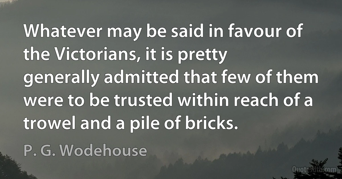 Whatever may be said in favour of the Victorians, it is pretty generally admitted that few of them were to be trusted within reach of a trowel and a pile of bricks. (P. G. Wodehouse)