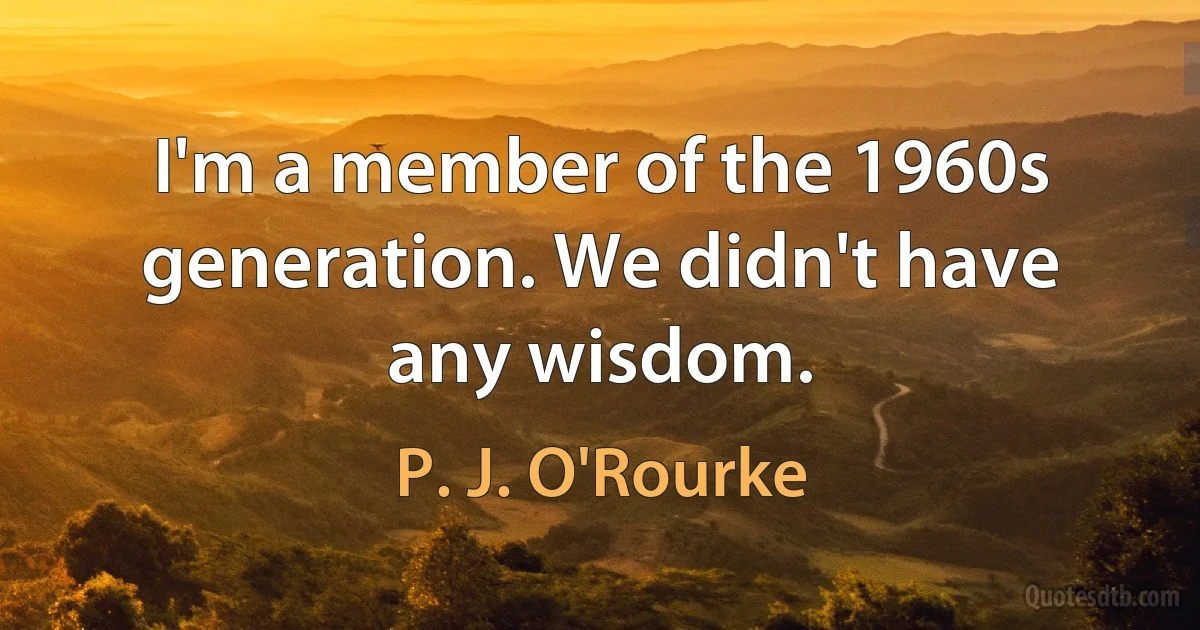 I'm a member of the 1960s generation. We didn't have any wisdom. (P. J. O'Rourke)