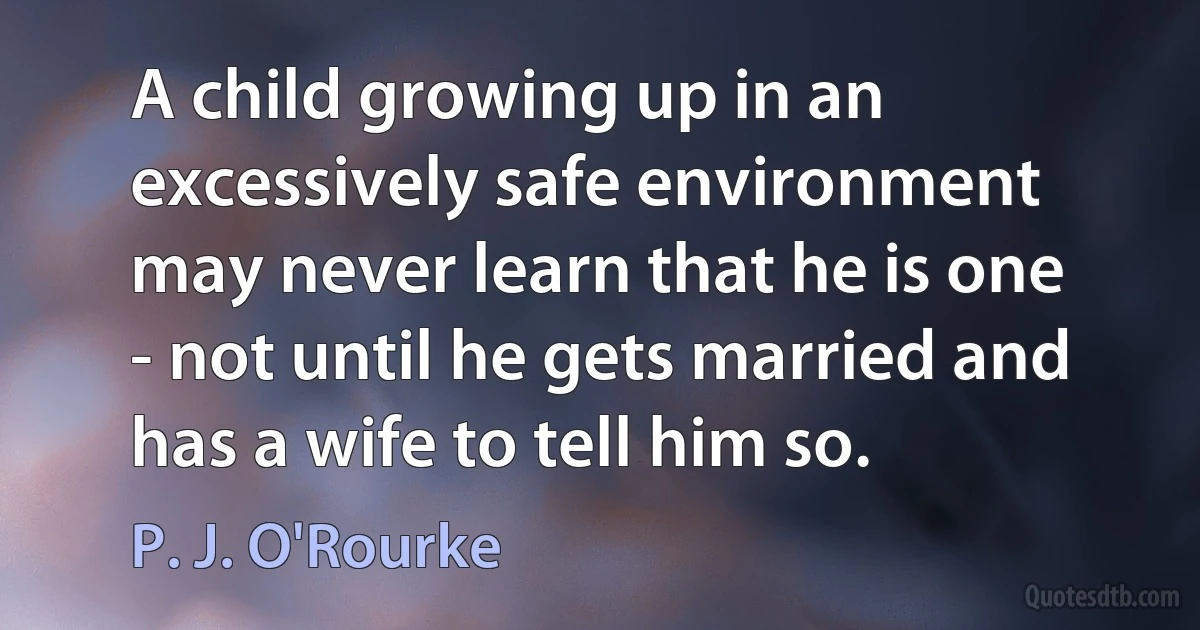 A child growing up in an excessively safe environment may never learn that he is one - not until he gets married and has a wife to tell him so. (P. J. O'Rourke)