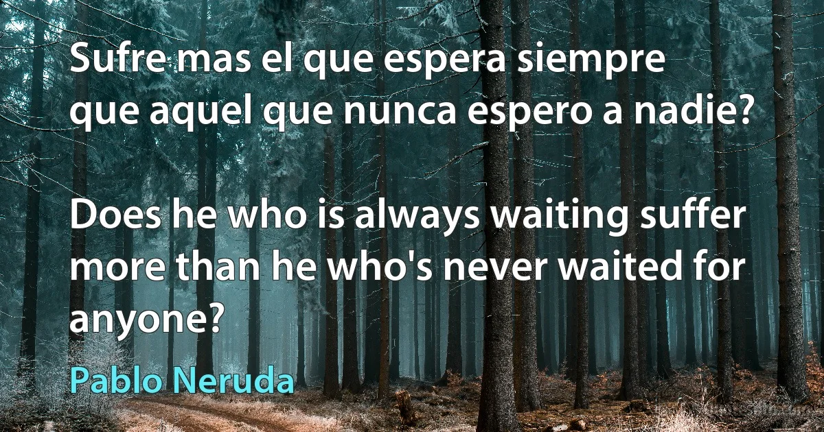 Sufre mas el que espera siempre
que aquel que nunca espero a nadie?

Does he who is always waiting suffer more than he who's never waited for anyone? (Pablo Neruda)