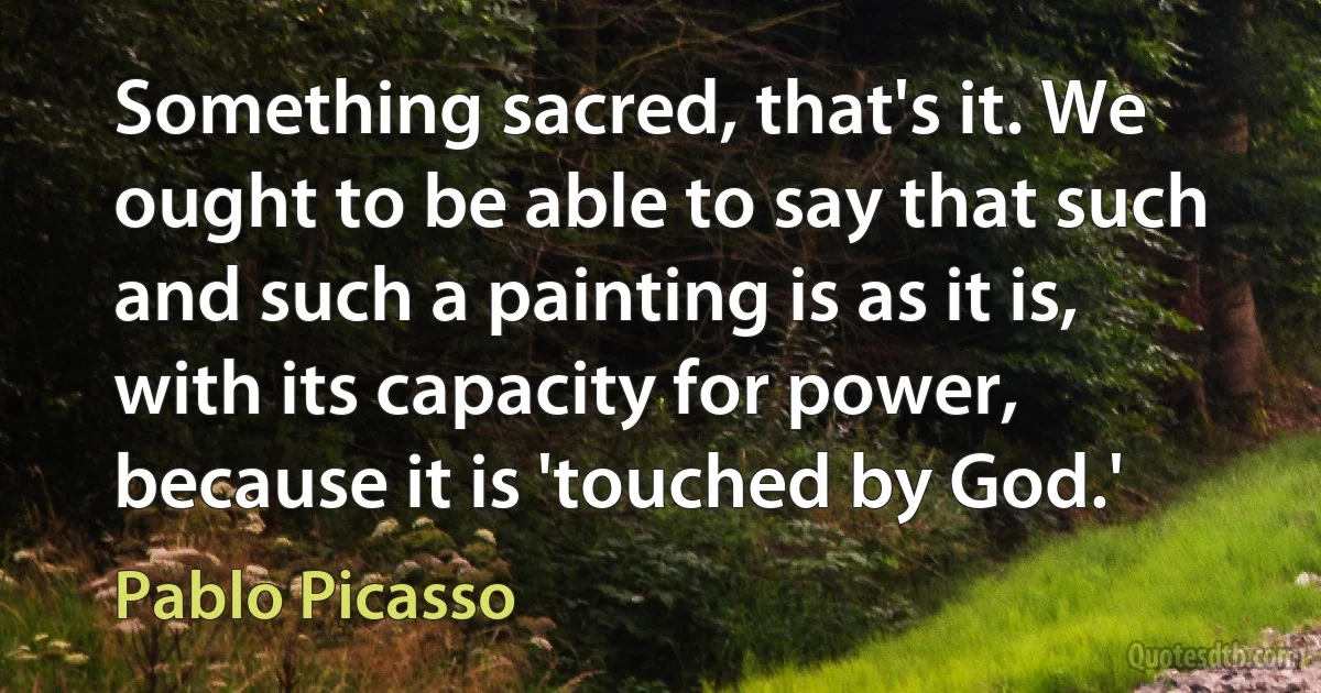 Something sacred, that's it. We ought to be able to say that such and such a painting is as it is, with its capacity for power, because it is 'touched by God.' (Pablo Picasso)