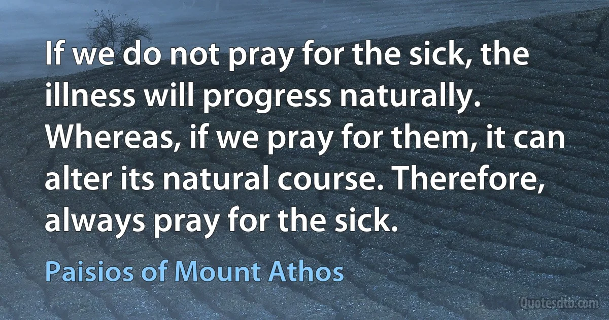 If we do not pray for the sick, the illness will progress naturally. Whereas, if we pray for them, it can alter its natural course. Therefore, always pray for the sick. (Paisios of Mount Athos)