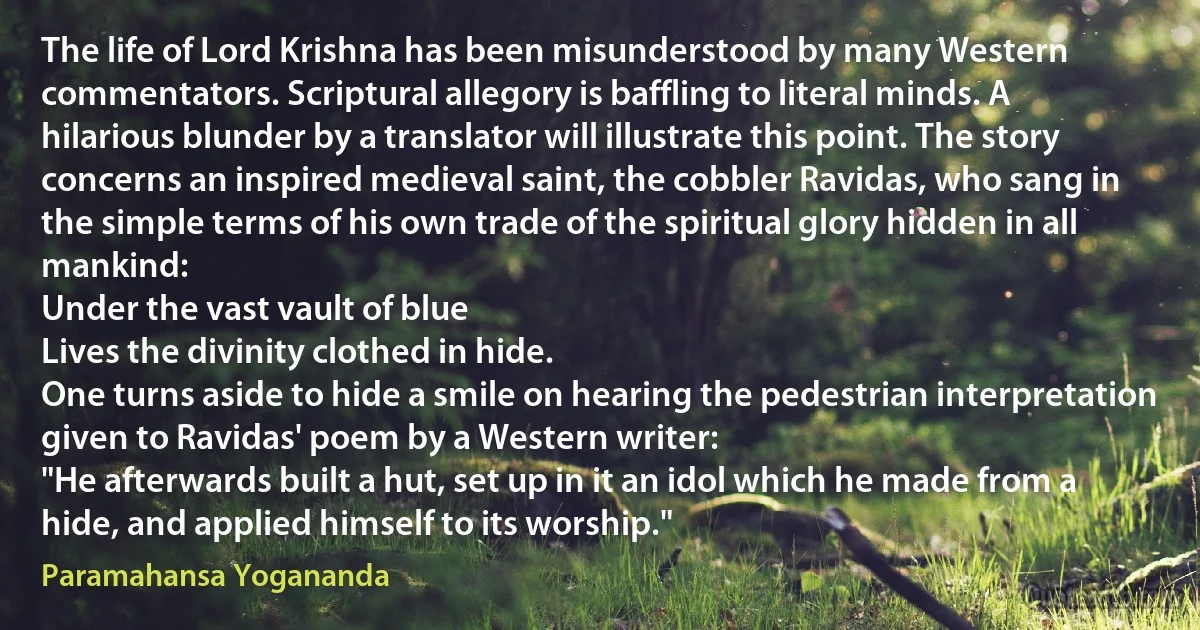 The life of Lord Krishna has been misunderstood by many Western commentators. Scriptural allegory is baffling to literal minds. A hilarious blunder by a translator will illustrate this point. The story concerns an inspired medieval saint, the cobbler Ravidas, who sang in the simple terms of his own trade of the spiritual glory hidden in all mankind:
Under the vast vault of blue
Lives the divinity clothed in hide.
One turns aside to hide a smile on hearing the pedestrian interpretation given to Ravidas' poem by a Western writer:
"He afterwards built a hut, set up in it an idol which he made from a hide, and applied himself to its worship." (Paramahansa Yogananda)