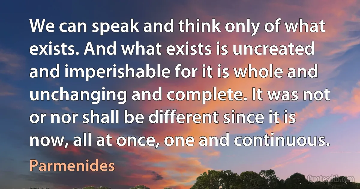 We can speak and think only of what exists. And what exists is uncreated and imperishable for it is whole and unchanging and complete. It was not or nor shall be different since it is now, all at once, one and continuous. (Parmenides)