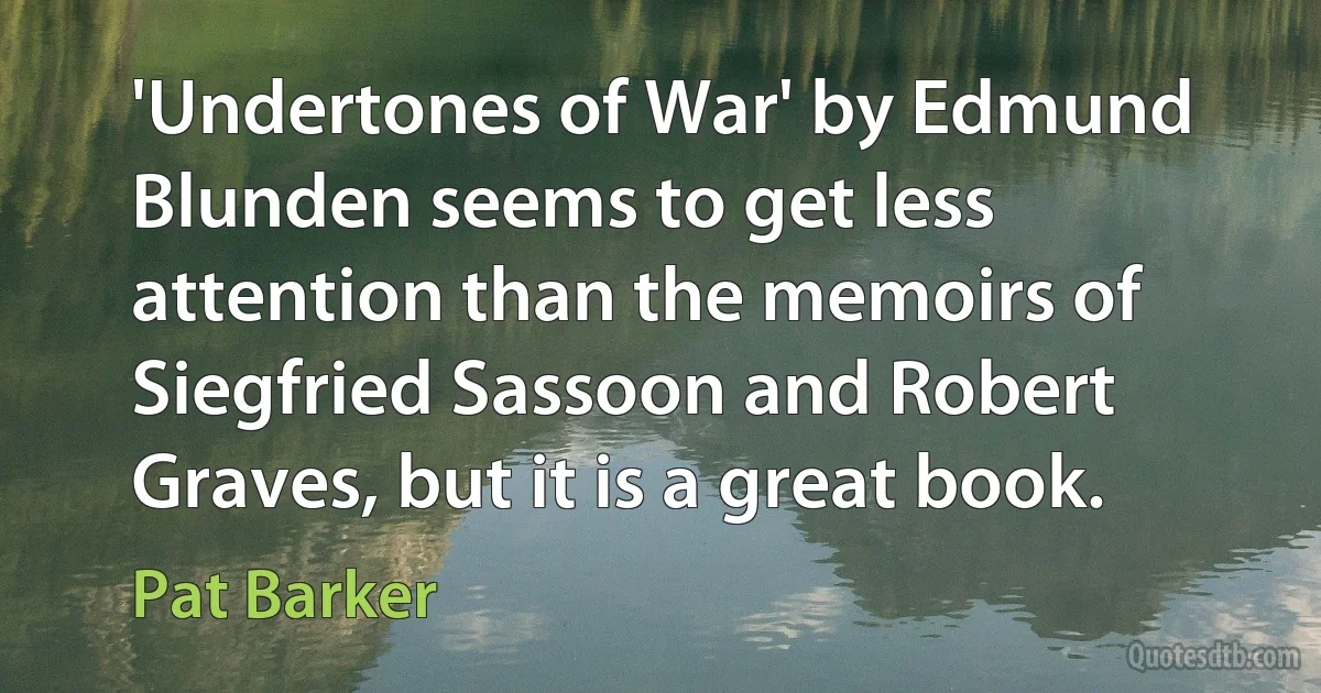 'Undertones of War' by Edmund Blunden seems to get less attention than the memoirs of Siegfried Sassoon and Robert Graves, but it is a great book. (Pat Barker)