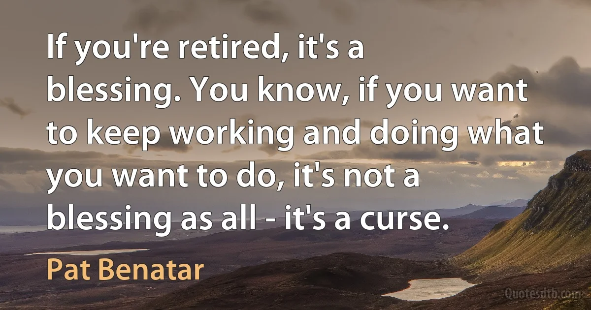 If you're retired, it's a blessing. You know, if you want to keep working and doing what you want to do, it's not a blessing as all - it's a curse. (Pat Benatar)