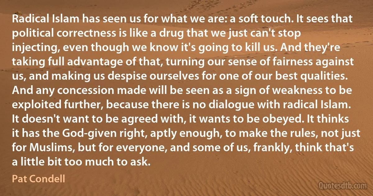 Radical Islam has seen us for what we are: a soft touch. It sees that political correctness is like a drug that we just can't stop injecting, even though we know it's going to kill us. And they're taking full advantage of that, turning our sense of fairness against us, and making us despise ourselves for one of our best qualities. And any concession made will be seen as a sign of weakness to be exploited further, because there is no dialogue with radical Islam. It doesn't want to be agreed with, it wants to be obeyed. It thinks it has the God-given right, aptly enough, to make the rules, not just for Muslims, but for everyone, and some of us, frankly, think that's a little bit too much to ask. (Pat Condell)