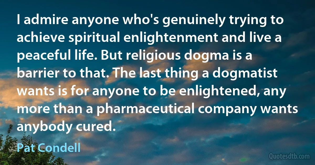 I admire anyone who's genuinely trying to achieve spiritual enlightenment and live a peaceful life. But religious dogma is a barrier to that. The last thing a dogmatist wants is for anyone to be enlightened, any more than a pharmaceutical company wants anybody cured. (Pat Condell)