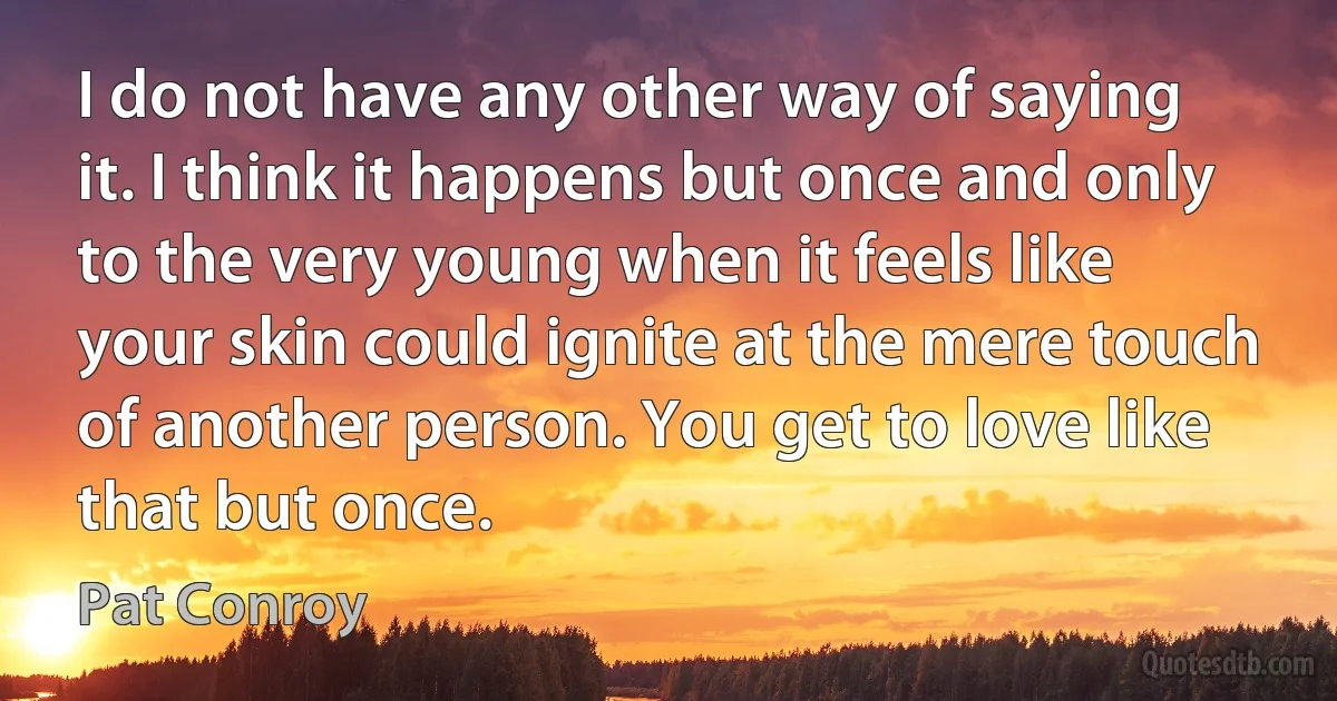 I do not have any other way of saying it. I think it happens but once and only to the very young when it feels like your skin could ignite at the mere touch of another person. You get to love like that but once. (Pat Conroy)