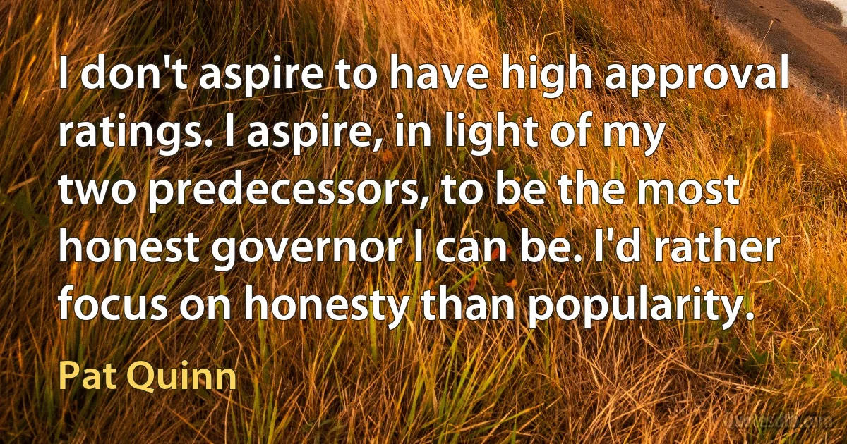 I don't aspire to have high approval ratings. I aspire, in light of my two predecessors, to be the most honest governor I can be. I'd rather focus on honesty than popularity. (Pat Quinn)