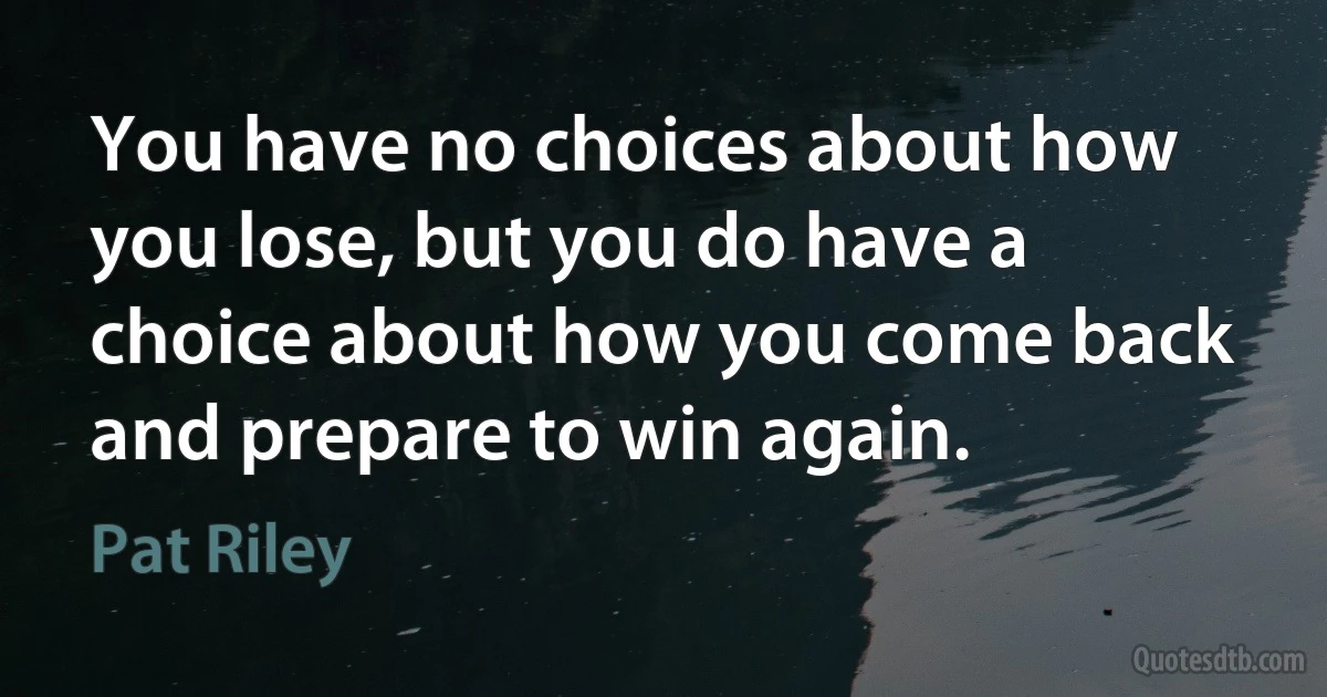 You have no choices about how you lose, but you do have a choice about how you come back and prepare to win again. (Pat Riley)