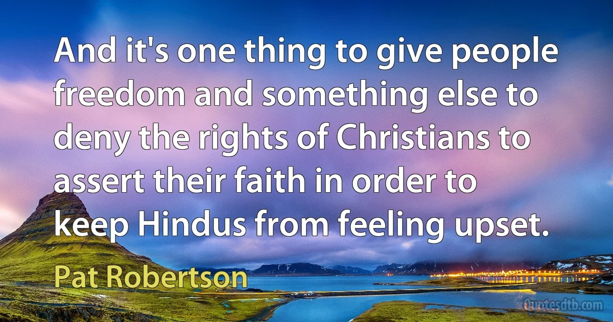 And it's one thing to give people freedom and something else to deny the rights of Christians to assert their faith in order to keep Hindus from feeling upset. (Pat Robertson)