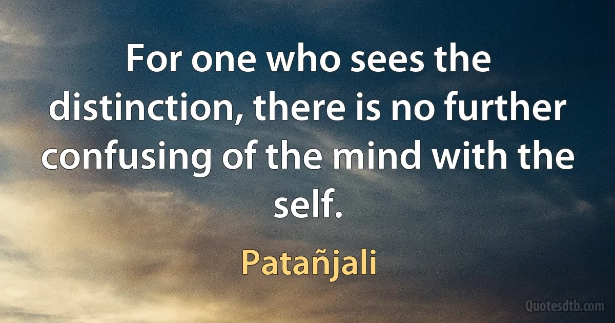 For one who sees the distinction, there is no further confusing of the mind with the self. (Patañjali)