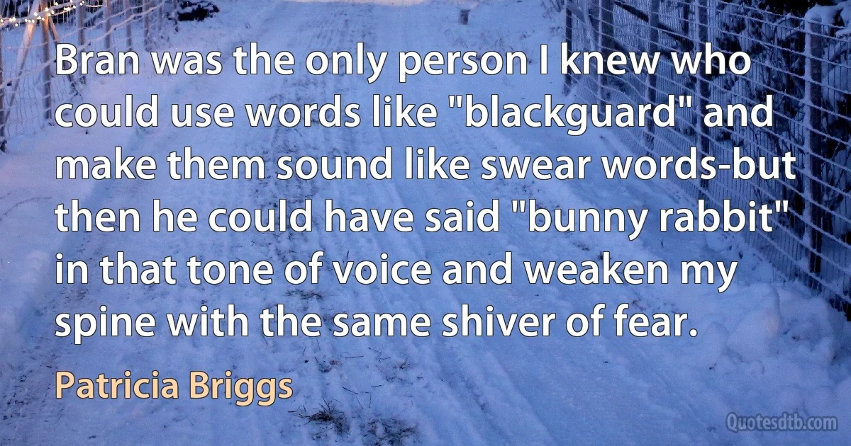 Bran was the only person I knew who could use words like "blackguard" and make them sound like swear words-but then he could have said "bunny rabbit" in that tone of voice and weaken my spine with the same shiver of fear. (Patricia Briggs)