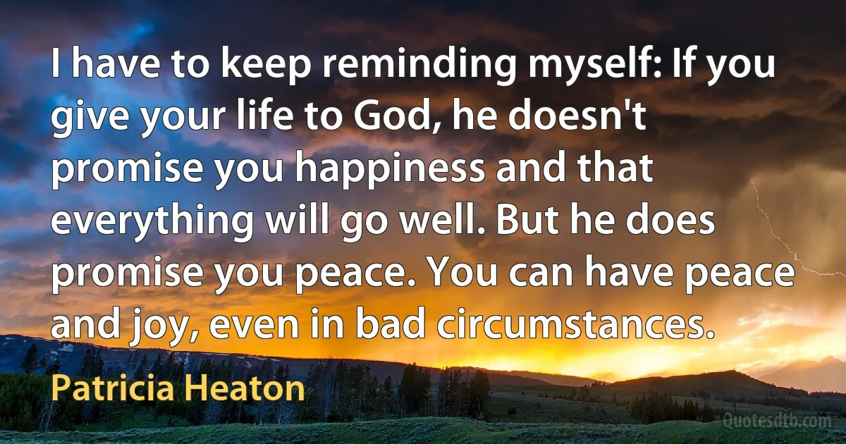 I have to keep reminding myself: If you give your life to God, he doesn't promise you happiness and that everything will go well. But he does promise you peace. You can have peace and joy, even in bad circumstances. (Patricia Heaton)