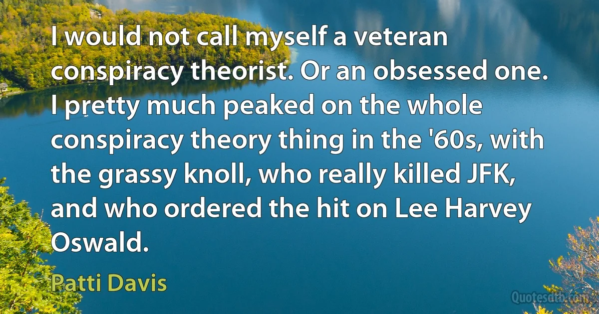 I would not call myself a veteran conspiracy theorist. Or an obsessed one. I pretty much peaked on the whole conspiracy theory thing in the '60s, with the grassy knoll, who really killed JFK, and who ordered the hit on Lee Harvey Oswald. (Patti Davis)