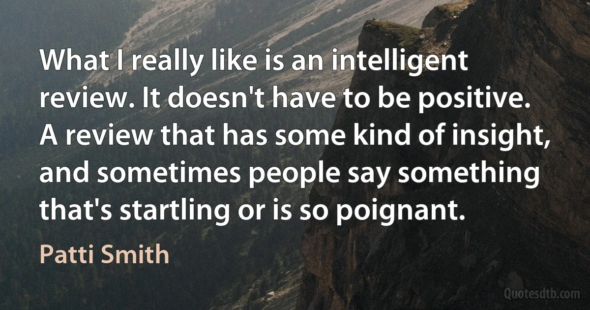 What I really like is an intelligent review. It doesn't have to be positive. A review that has some kind of insight, and sometimes people say something that's startling or is so poignant. (Patti Smith)