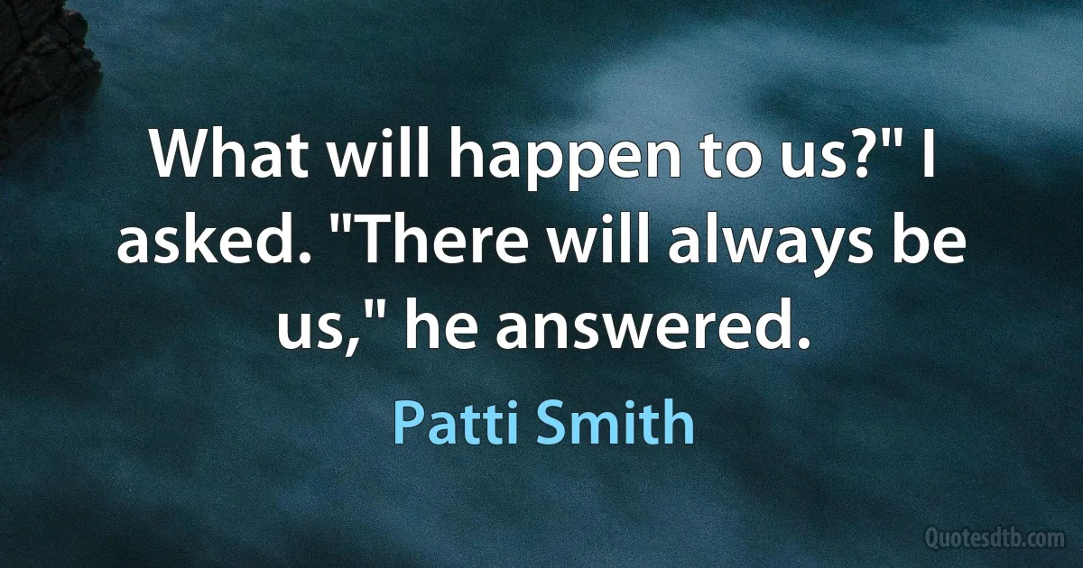 What will happen to us?" I asked. "There will always be us," he answered. (Patti Smith)