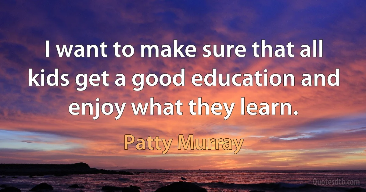 I want to make sure that all kids get a good education and enjoy what they learn. (Patty Murray)