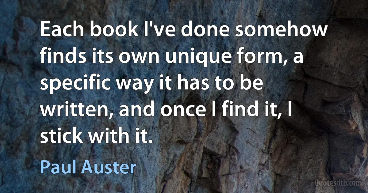 Each book I've done somehow finds its own unique form, a specific way it has to be written, and once I find it, I stick with it. (Paul Auster)