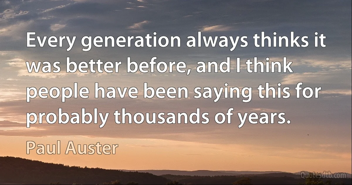 Every generation always thinks it was better before, and I think people have been saying this for probably thousands of years. (Paul Auster)