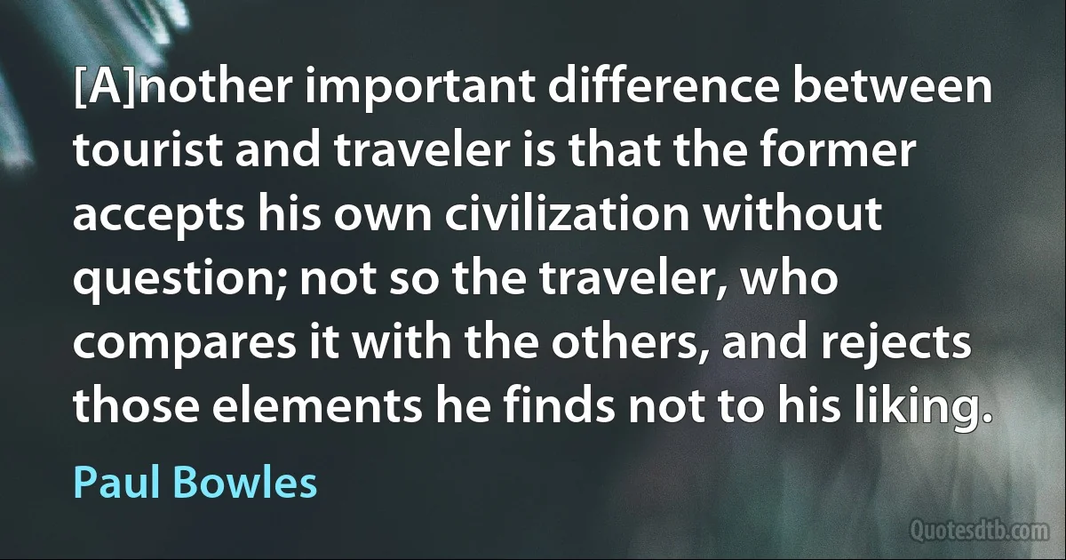 [A]nother important difference between tourist and traveler is that the former accepts his own civilization without question; not so the traveler, who compares it with the others, and rejects those elements he finds not to his liking. (Paul Bowles)