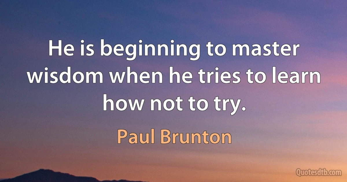 He is beginning to master wisdom when he tries to learn how not to try. (Paul Brunton)