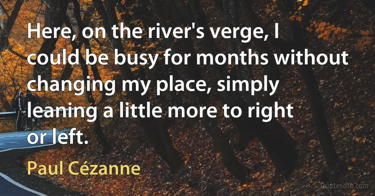 Here, on the river's verge, I could be busy for months without changing my place, simply leaning a little more to right or left. (Paul Cézanne)