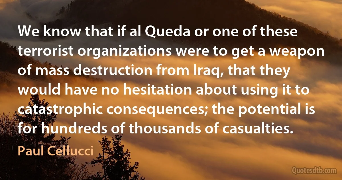 We know that if al Queda or one of these terrorist organizations were to get a weapon of mass destruction from Iraq, that they would have no hesitation about using it to catastrophic consequences; the potential is for hundreds of thousands of casualties. (Paul Cellucci)