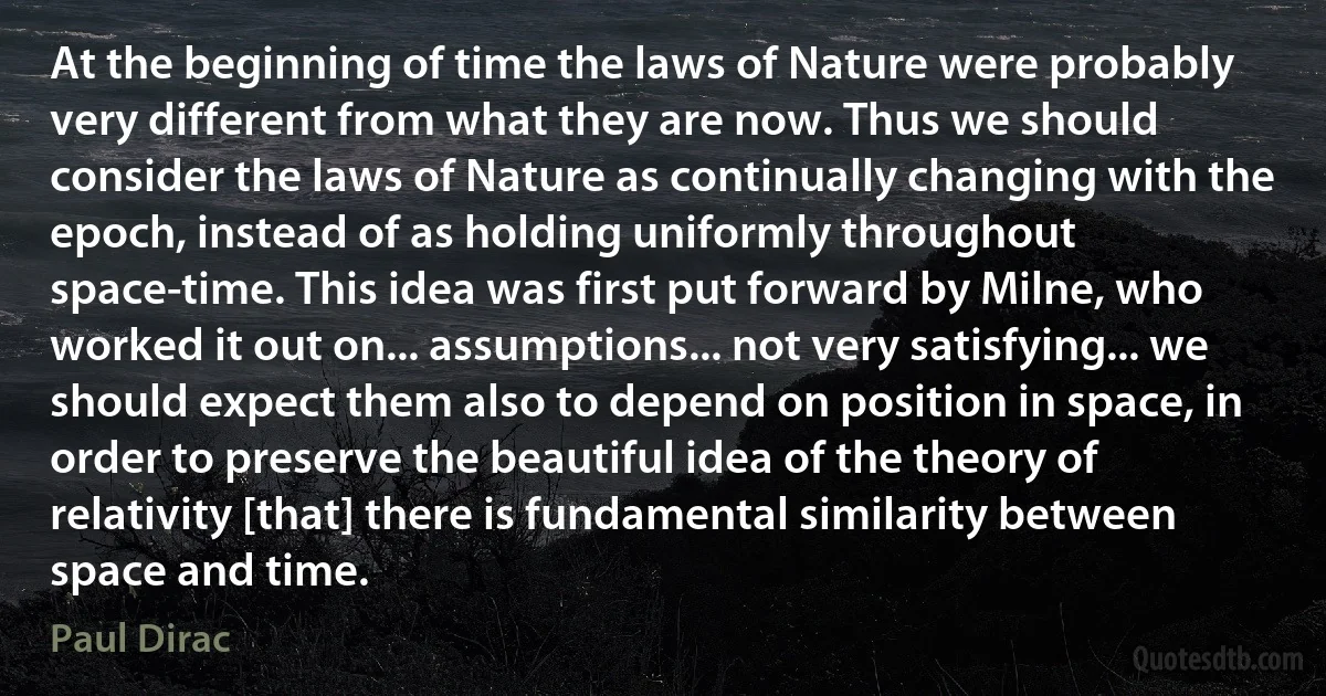 At the beginning of time the laws of Nature were probably very different from what they are now. Thus we should consider the laws of Nature as continually changing with the epoch, instead of as holding uniformly throughout space-time. This idea was first put forward by Milne, who worked it out on... assumptions... not very satisfying... we should expect them also to depend on position in space, in order to preserve the beautiful idea of the theory of relativity [that] there is fundamental similarity between space and time. (Paul Dirac)