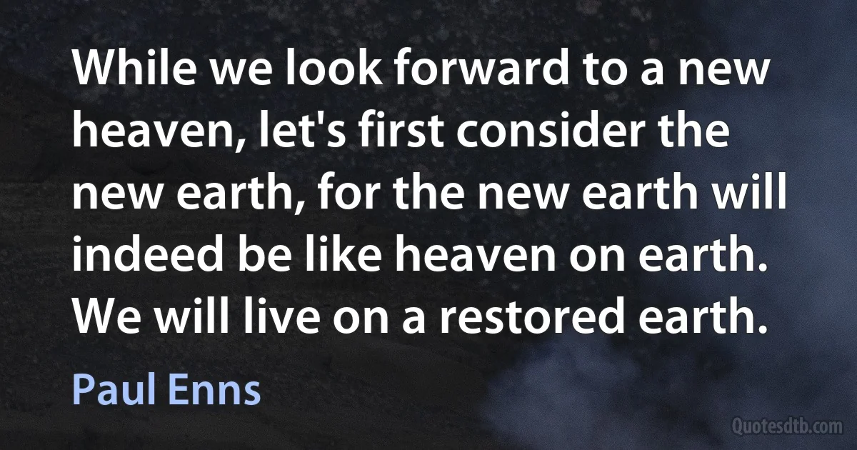 While we look forward to a new heaven, let's first consider the new earth, for the new earth will indeed be like heaven on earth. We will live on a restored earth. (Paul Enns)