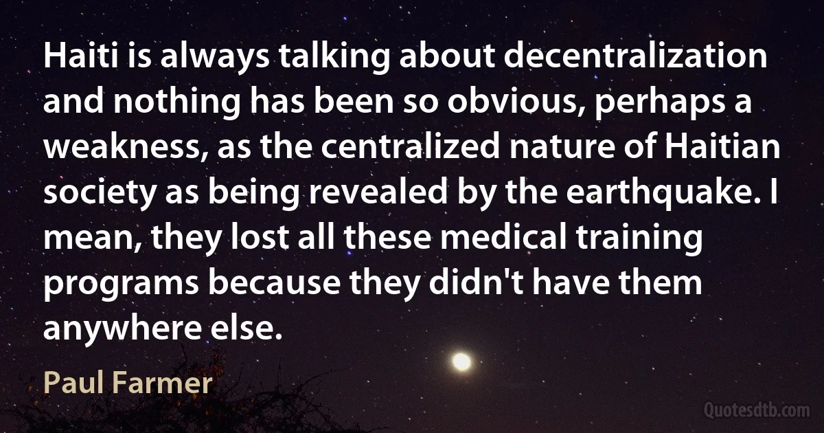 Haiti is always talking about decentralization and nothing has been so obvious, perhaps a weakness, as the centralized nature of Haitian society as being revealed by the earthquake. I mean, they lost all these medical training programs because they didn't have them anywhere else. (Paul Farmer)