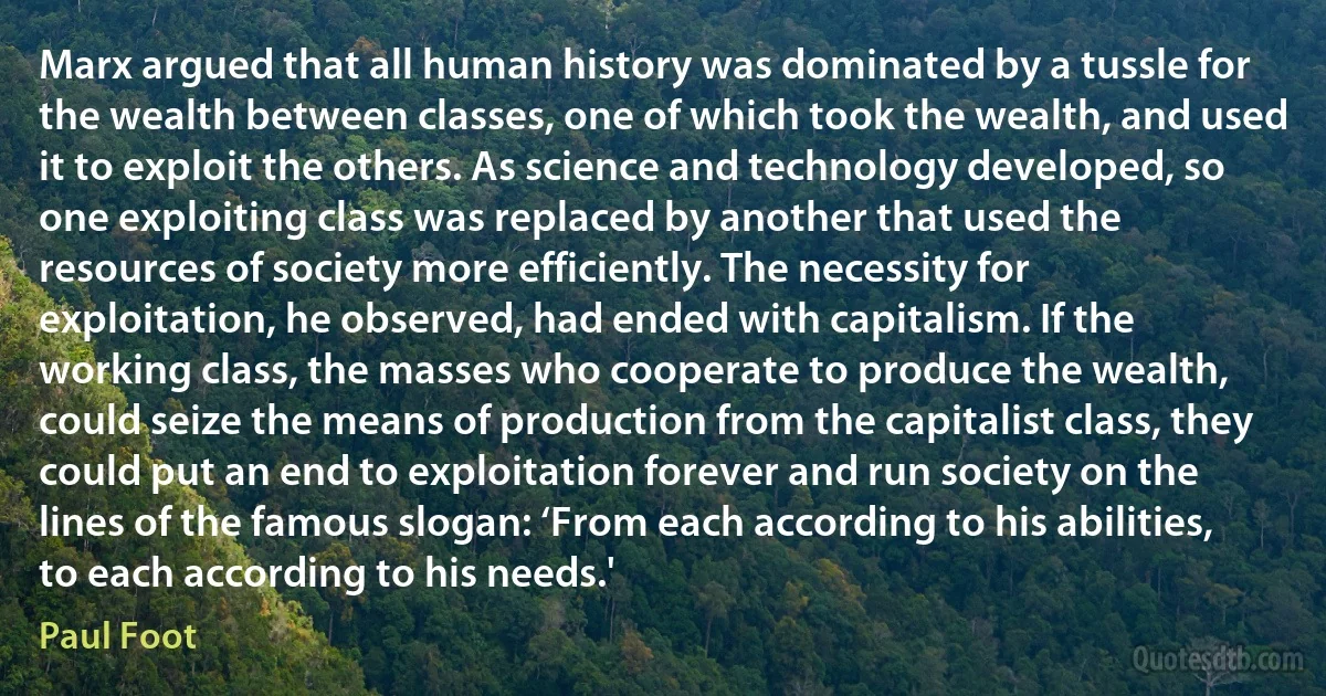 Marx argued that all human history was dominated by a tussle for the wealth between classes, one of which took the wealth, and used it to exploit the others. As science and technology developed, so one exploiting class was replaced by another that used the resources of society more efficiently. The necessity for exploitation, he observed, had ended with capitalism. If the working class, the masses who cooperate to produce the wealth, could seize the means of production from the capitalist class, they could put an end to exploitation forever and run society on the lines of the famous slogan: ‘From each according to his abilities, to each according to his needs.' (Paul Foot)