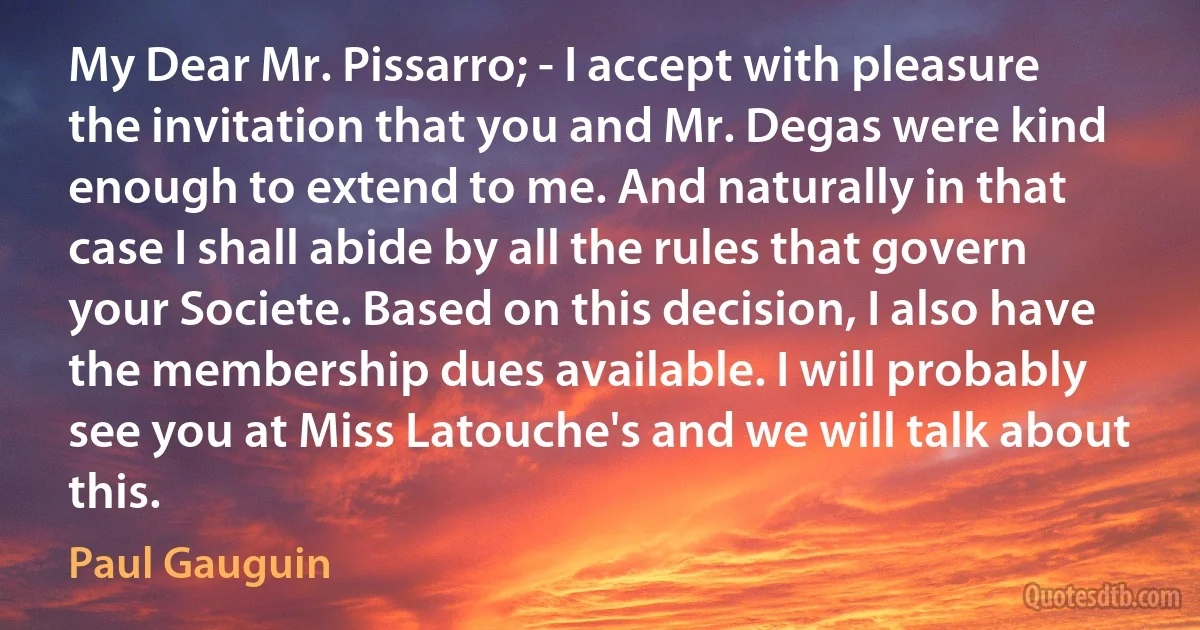 My Dear Mr. Pissarro; - I accept with pleasure the invitation that you and Mr. Degas were kind enough to extend to me. And naturally in that case I shall abide by all the rules that govern your Societe. Based on this decision, I also have the membership dues available. I will probably see you at Miss Latouche's and we will talk about this. (Paul Gauguin)