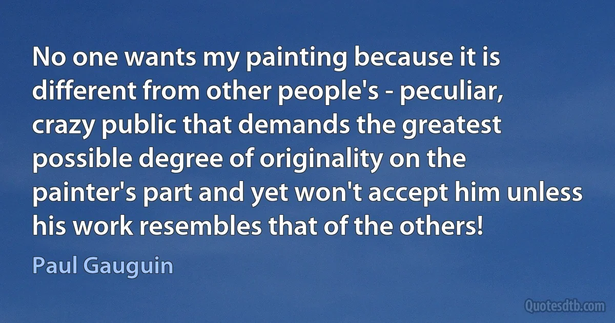 No one wants my painting because it is different from other people's - peculiar, crazy public that demands the greatest possible degree of originality on the painter's part and yet won't accept him unless his work resembles that of the others! (Paul Gauguin)