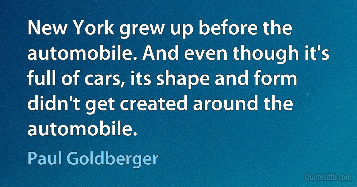 New York grew up before the automobile. And even though it's full of cars, its shape and form didn't get created around the automobile. (Paul Goldberger)