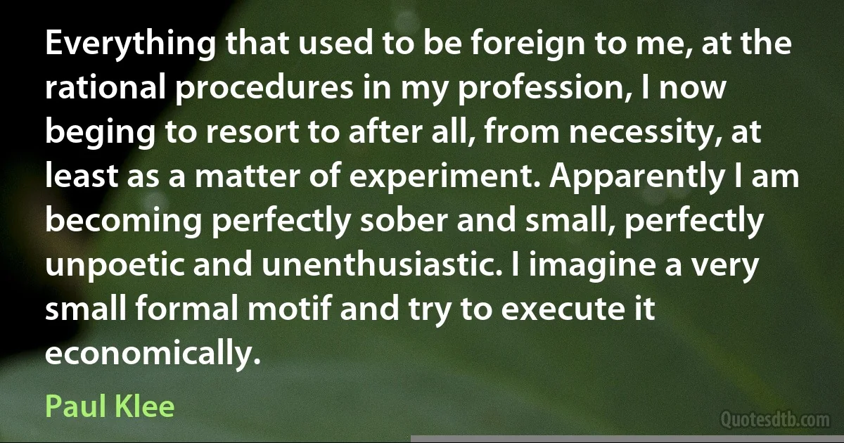 Everything that used to be foreign to me, at the rational procedures in my profession, I now beging to resort to after all, from necessity, at least as a matter of experiment. Apparently I am becoming perfectly sober and small, perfectly unpoetic and unenthusiastic. I imagine a very small formal motif and try to execute it economically. (Paul Klee)