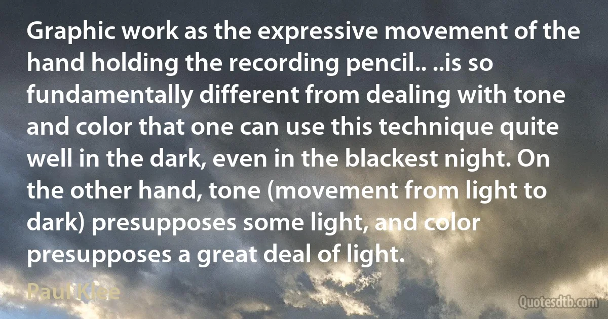 Graphic work as the expressive movement of the hand holding the recording pencil.. ..is so fundamentally different from dealing with tone and color that one can use this technique quite well in the dark, even in the blackest night. On the other hand, tone (movement from light to dark) presupposes some light, and color presupposes a great deal of light. (Paul Klee)