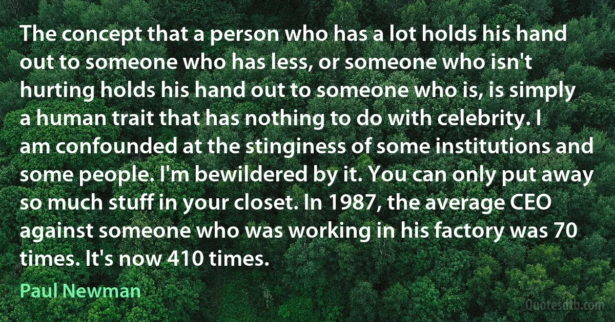 The concept that a person who has a lot holds his hand out to someone who has less, or someone who isn't hurting holds his hand out to someone who is, is simply a human trait that has nothing to do with celebrity. I am confounded at the stinginess of some institutions and some people. I'm bewildered by it. You can only put away so much stuff in your closet. In 1987, the average CEO against someone who was working in his factory was 70 times. It's now 410 times. (Paul Newman)