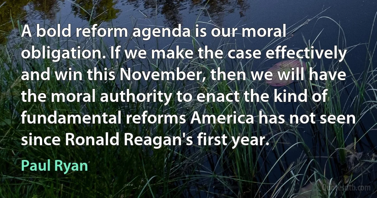 A bold reform agenda is our moral obligation. If we make the case effectively and win this November, then we will have the moral authority to enact the kind of fundamental reforms America has not seen since Ronald Reagan's first year. (Paul Ryan)