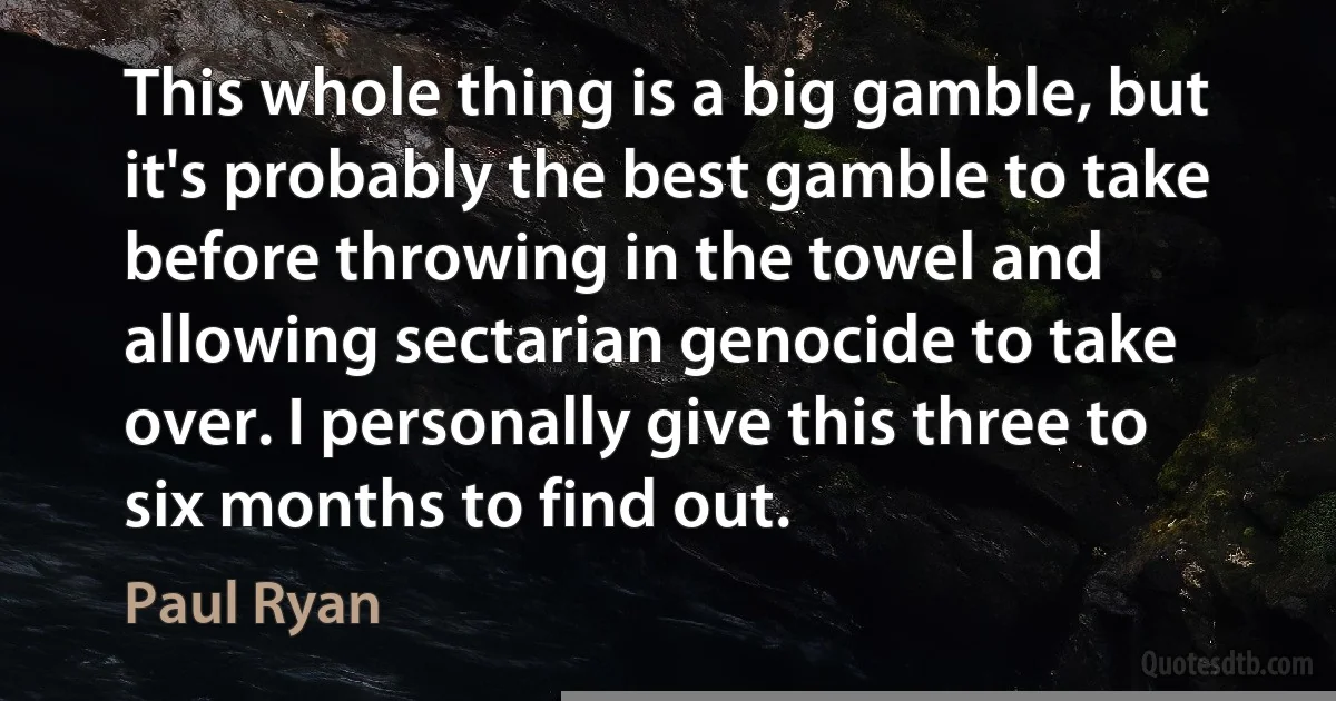 This whole thing is a big gamble, but it's probably the best gamble to take before throwing in the towel and allowing sectarian genocide to take over. I personally give this three to six months to find out. (Paul Ryan)