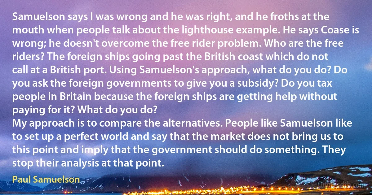 Samuelson says I was wrong and he was right, and he froths at the mouth when people talk about the lighthouse example. He says Coase is wrong; he doesn't overcome the free rider problem. Who are the free riders? The foreign ships going past the British coast which do not call at a British port. Using Samuelson's approach, what do you do? Do you ask the foreign governments to give you a subsidy? Do you tax people in Britain because the foreign ships are getting help without paying for it? What do you do?
My approach is to compare the alternatives. People like Samuelson like to set up a perfect world and say that the market does not bring us to this point and imply that the government should do something. They stop their analysis at that point. (Paul Samuelson)