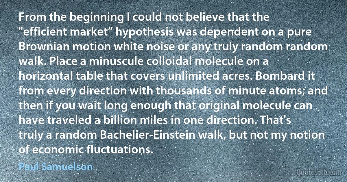 From the beginning I could not believe that the "efficient market” hypothesis was dependent on a pure Brownian motion white noise or any truly random random walk. Place a minuscule colloidal molecule on a horizontal table that covers unlimited acres. Bombard it from every direction with thousands of minute atoms; and then if you wait long enough that original molecule can have traveled a billion miles in one direction. That's truly a random Bachelier-Einstein walk, but not my notion of economic fluctuations. (Paul Samuelson)