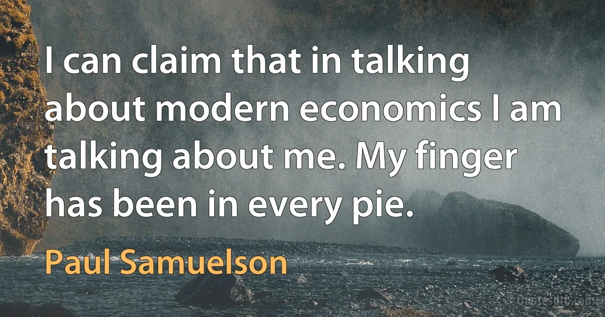 I can claim that in talking about modern economics I am talking about me. My finger has been in every pie. (Paul Samuelson)