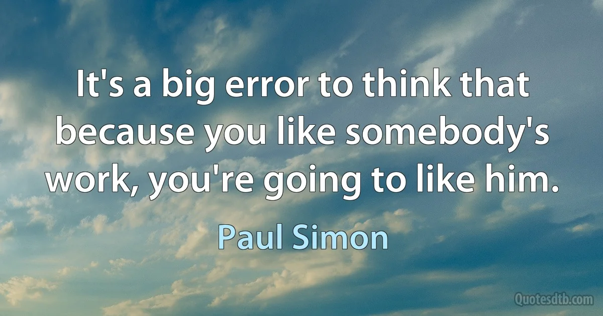 It's a big error to think that because you like somebody's work, you're going to like him. (Paul Simon)