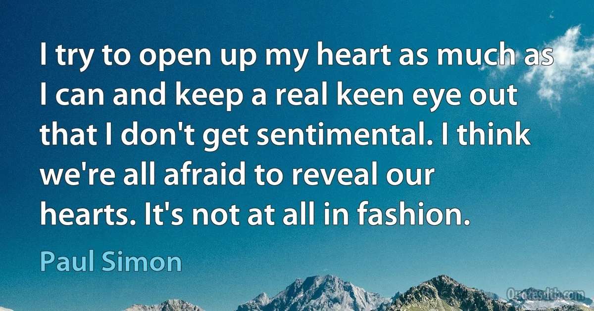 I try to open up my heart as much as I can and keep a real keen eye out that I don't get sentimental. I think we're all afraid to reveal our hearts. It's not at all in fashion. (Paul Simon)