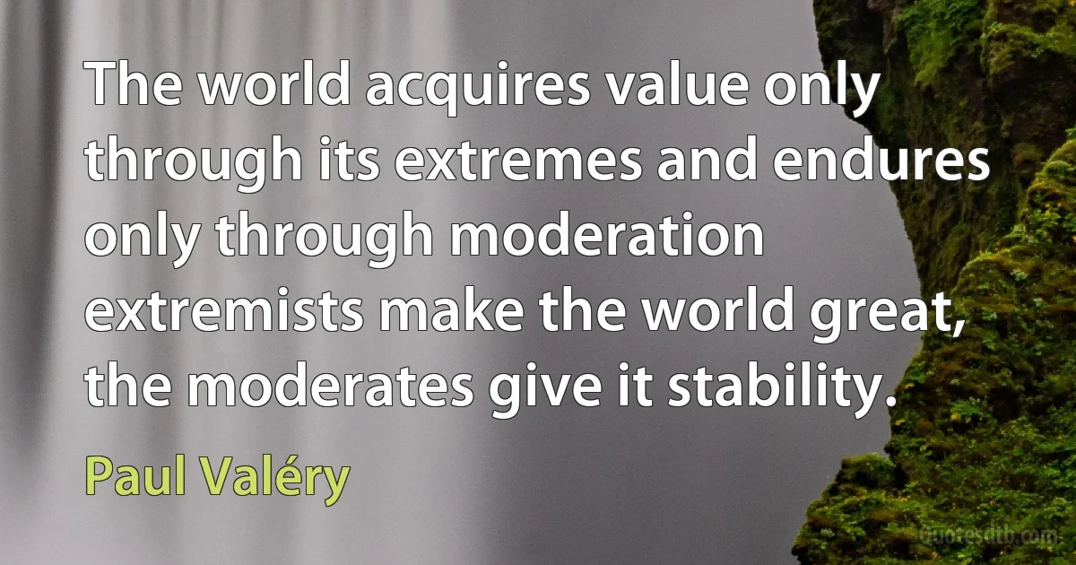 The world acquires value only through its extremes and endures only through moderation extremists make the world great, the moderates give it stability. (Paul Valéry)