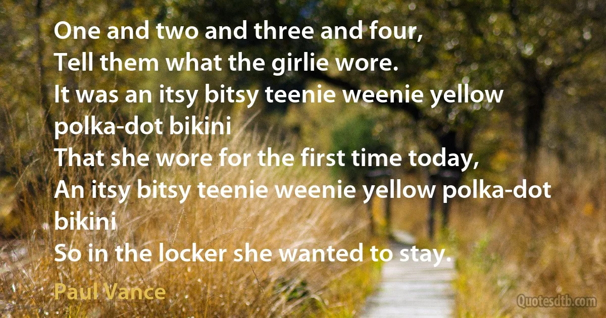 One and two and three and four,
Tell them what the girlie wore.
It was an itsy bitsy teenie weenie yellow polka-dot bikini
That she wore for the first time today,
An itsy bitsy teenie weenie yellow polka-dot bikini
So in the locker she wanted to stay. (Paul Vance)