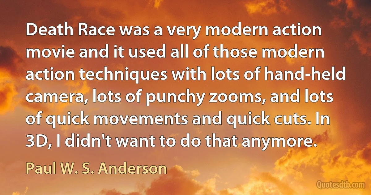 Death Race was a very modern action movie and it used all of those modern action techniques with lots of hand-held camera, lots of punchy zooms, and lots of quick movements and quick cuts. In 3D, I didn't want to do that anymore. (Paul W. S. Anderson)