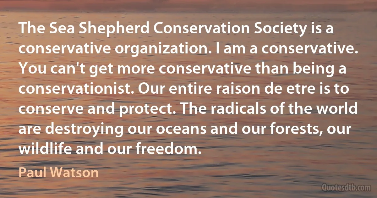 The Sea Shepherd Conservation Society is a conservative organization. I am a conservative. You can't get more conservative than being a conservationist. Our entire raison de etre is to conserve and protect. The radicals of the world are destroying our oceans and our forests, our wildlife and our freedom. (Paul Watson)